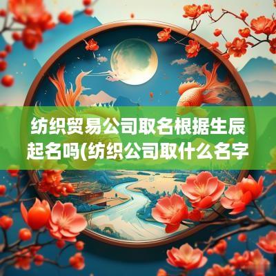 纺织贸易公司取名根据生辰起名吗(纺织公司取什么名字好)
