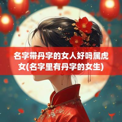 名字带丹字的女人好吗属虎女(名字里有丹字的女生)