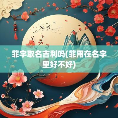 菲字取名吉利吗(菲用在名字里好不好)