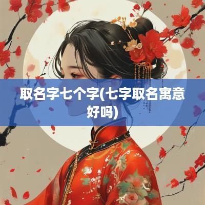 取名字七个字(七字取名寓意好吗)