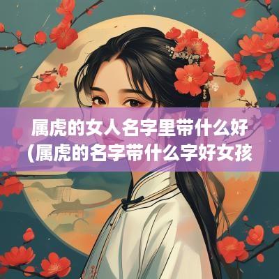 属虎的女人名字里带什么好(属虎的名字带什么字好女孩)