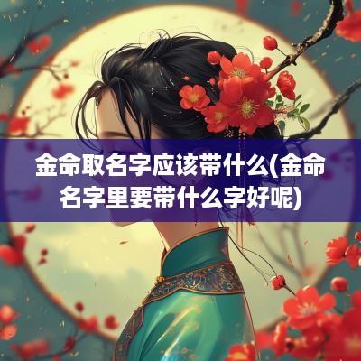 金命取名字应该带什么(金命名字里要带什么字好呢)