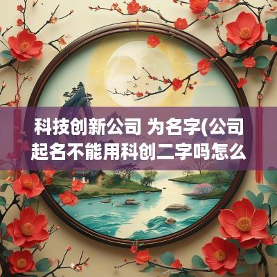 科技创新公司 为名字(公司起名不能用科创二字吗怎么起)
