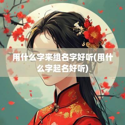用什么字来组名字好听(用什么字起名好听)