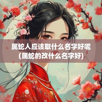 属蛇人应该取什么名字好呢(属蛇的改什么名字好)