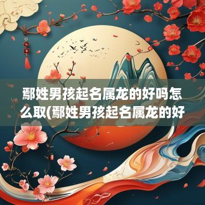鄢姓男孩起名属龙的好吗怎么取(鄢姓男孩起名属龙的好吗)