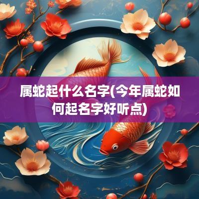 属蛇起什么名字(今年属蛇如何起名字好听点)