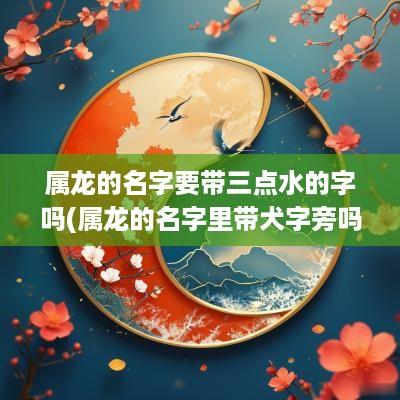 属龙的名字要带三点水的字吗(属龙的名字里带犬字旁吗怎么取)