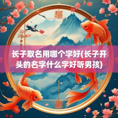 长子取名用哪个字好(长子开头的名字什么字好听男孩)