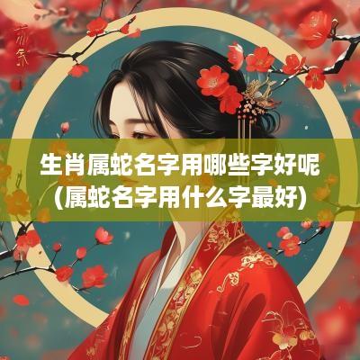 生肖属蛇名字用哪些字好呢(属蛇名字用什么字最好)