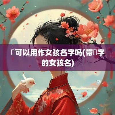 祎可以用作女孩名字吗(带祎字的女孩名)
