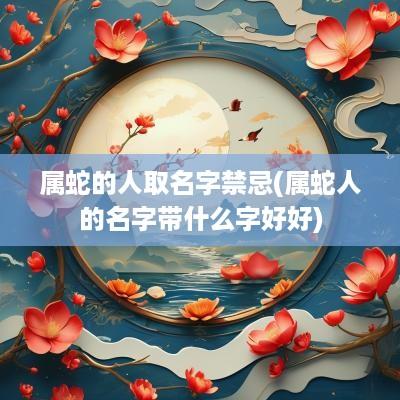 属蛇的人取名字禁忌(属蛇人的名字带什么字好好)