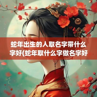 蛇年出生的人取名字带什么字好(蛇年取什么字做名字好呢)