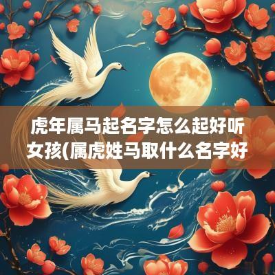 蛇年属马起名字怎么起好听女孩(属虎姓马取什么名字好)