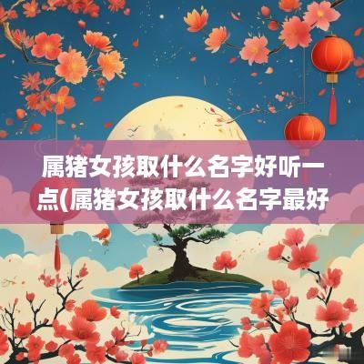 属猪女孩取什么名字好听一点(属猪女孩取什么名字最好)