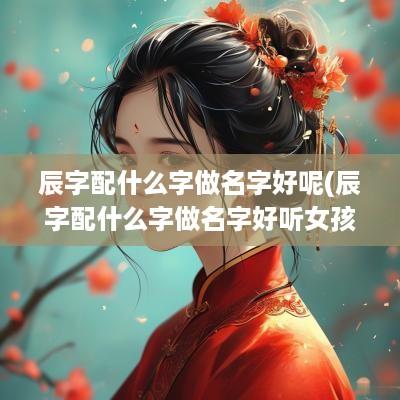 辰字配什么字做名字好呢(辰字配什么字做名字好听女孩)