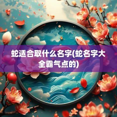 蛇适合取什么名字(蛇名字大全霸气点的)