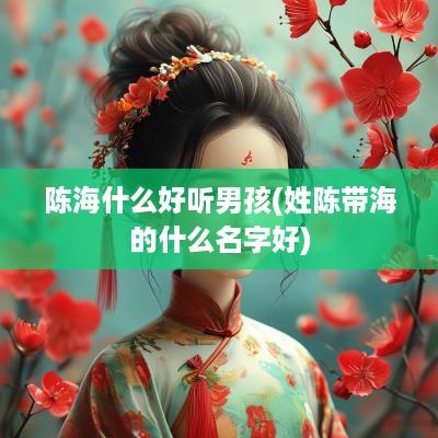 陈海什么好听男孩(姓陈带海的什么名字好)