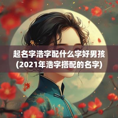 起名字浩字配什么字好男孩(2025年浩字搭配的名字)