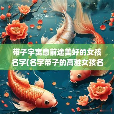 带子字寓意前途美好的女孩名字(名字带子的高雅女孩名字)