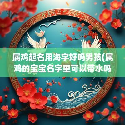 属鸡起名用海字好吗男孩(属鸡的宝宝名字里可以带水吗)