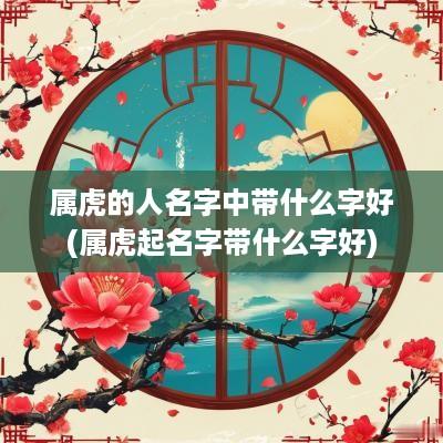 属虎的人名字中带什么字好(属虎起名字带什么字好)