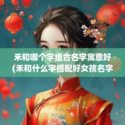 禾和哪个字组合名字寓意好(禾和什么字搭配好女孩名字呢)