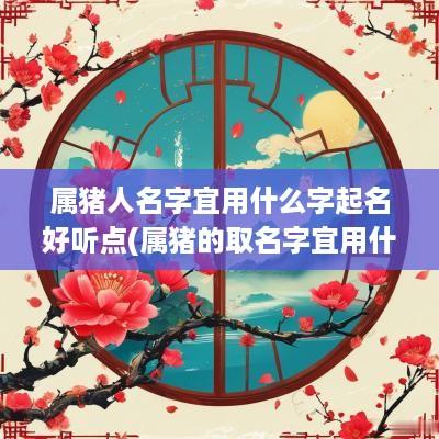 属猪人名字宜用什么字起名好听点(属猪的取名字宜用什么字)