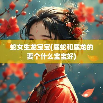 蛇女生龙宝宝(属蛇和属龙的要个什么宝宝好)