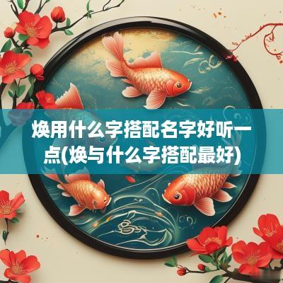 焕用什么字搭配名字好听一点(焕与什么字搭配最好)