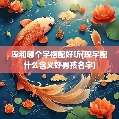 琛和哪个字搭配好听(琛字配什么含义好男孩名字)