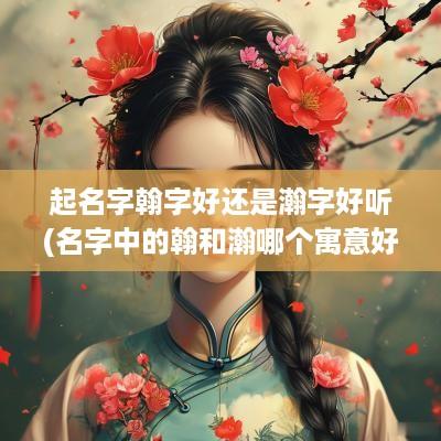 起名字翰字好还是瀚字好听(名字中的翰和瀚哪个寓意好)