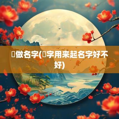 洺做名字(洺字用来起名字好不好)