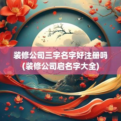 装修公司三字名字好注册吗(装修公司启名字大全)