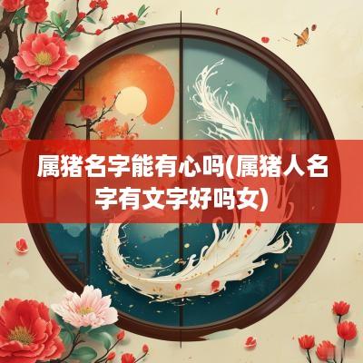 属猪名字能有心吗(属猪人名字有文字好吗女)
