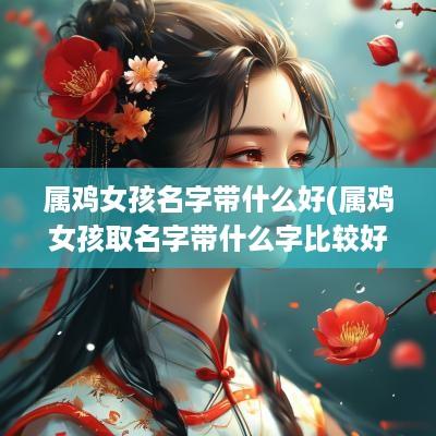 属鸡女孩名字带什么好(属鸡女孩取名字带什么字比较好)