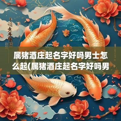 属猪酒庄起名字好吗男士怎么起(属猪酒庄起名字好吗男士怎么取)