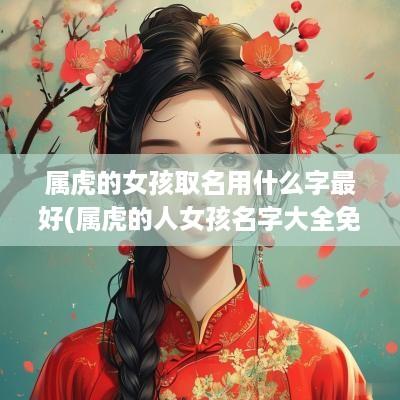 属虎的女孩取名用什么字最好(属虎的人女孩名字大全免费)