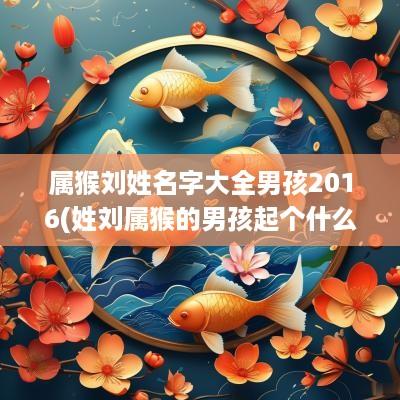 属猴刘姓名字大全男孩2016(姓刘属猴的男孩起个什么名字)