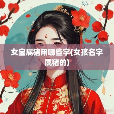 女宝属猪用哪些字(女孩名字属猪的)