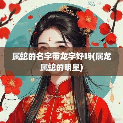 属蛇的名字带龙字好吗(属龙属蛇的明星)
