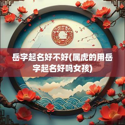 岳字起名好不好(属虎的用岳字起名好吗女孩)