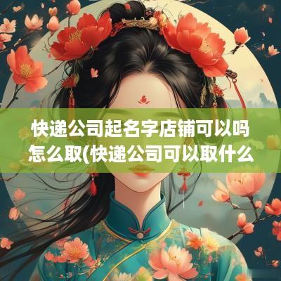 快递公司起名字店铺可以吗怎么取(快递公司可以取什么名字)