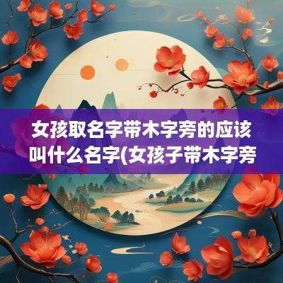 女孩取名字带木字旁的应该叫什么名字(女孩子带木字旁的名字)