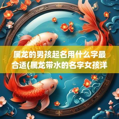 属龙的男孩起名用什么字最合适(属龙带水的名字女孩洋气点)