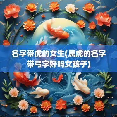 名字带虎的女生(属虎的名字带弓字好吗女孩子)