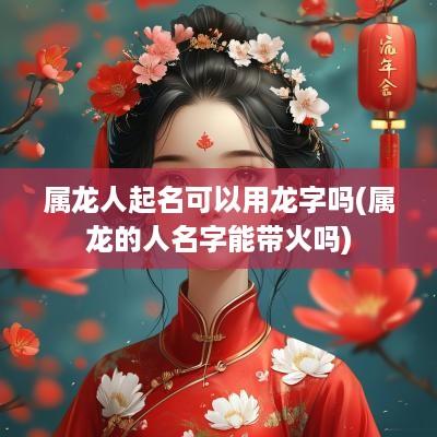 属龙人起名可以用龙字吗(属龙的人名字能带火吗)