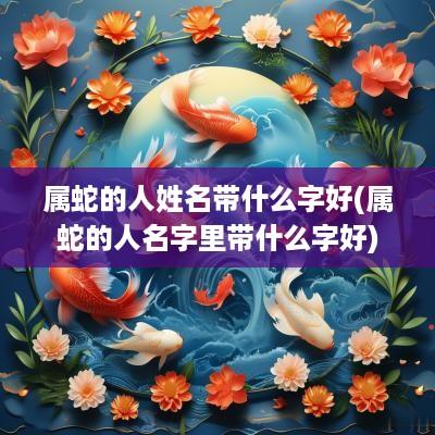 属蛇的人姓名带什么字好(属蛇的人名字里带什么字好)