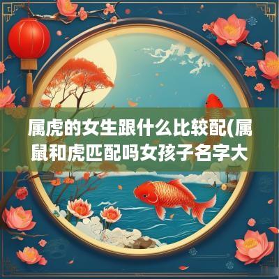 属虎的女生跟什么比较配(属鼠和虎匹配吗女孩子名字大全)