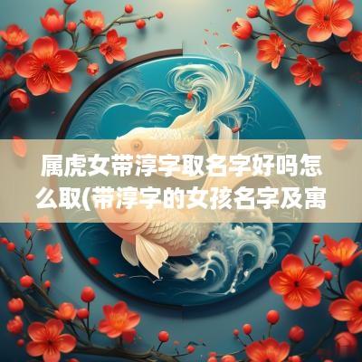 属虎女带淳字取名字好吗怎么取(带淳字的女孩名字及寓意)